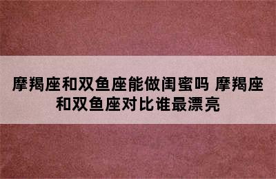 摩羯座和双鱼座能做闺蜜吗 摩羯座和双鱼座对比谁最漂亮